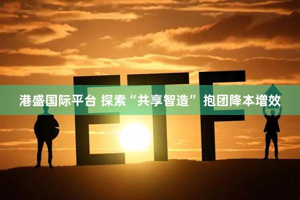 港盛国际平台 探索“共享智造” 抱团降本增效