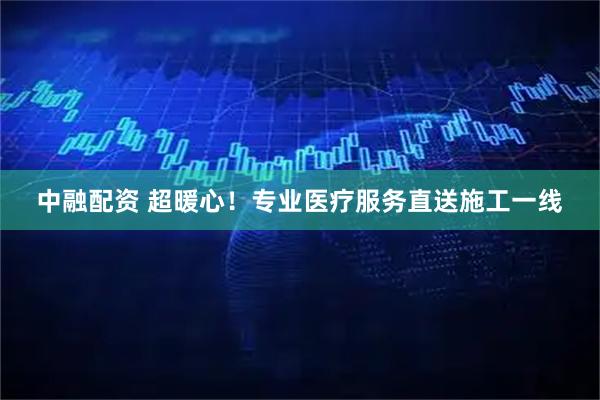 中融配资 超暖心！专业医疗服务直送施工一线