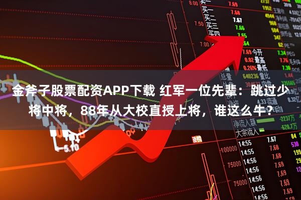 金斧子股票配资APP下载 红军一位先辈：跳过少将中将，88年从大校直授上将，谁这么牛？