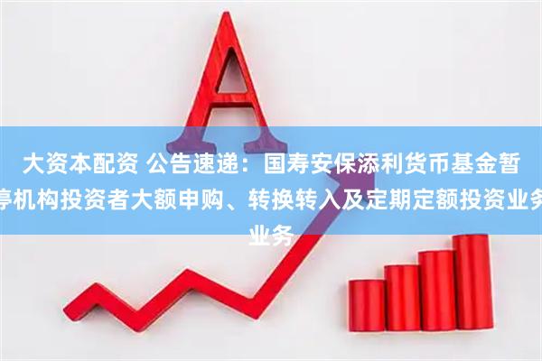大资本配资 公告速递：国寿安保添利货币基金暂停机构投资者大额申购、转换转入及定期定额投资业务