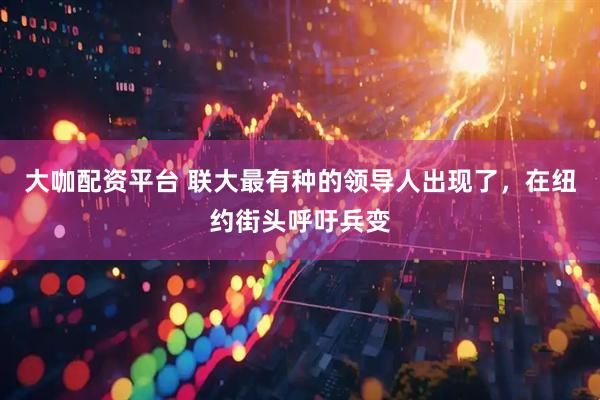 大咖配资平台 联大最有种的领导人出现了，在纽约街头呼吁兵变