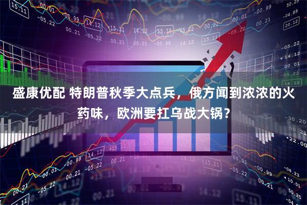 盛康优配 特朗普秋季大点兵，俄方闻到浓浓的火药味，欧洲要扛乌战大锅？