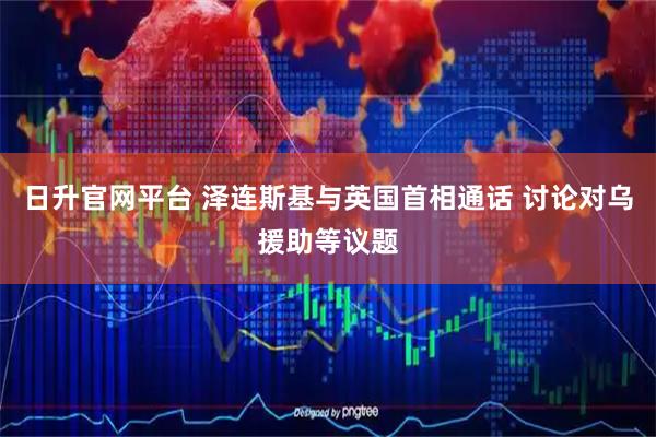 日升官网平台 泽连斯基与英国首相通话 讨论对乌援助等议题