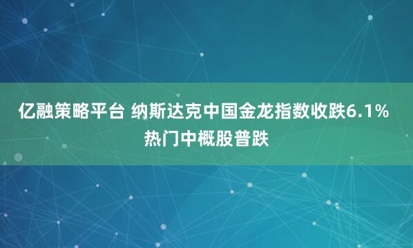 亿融策略平台 纳斯达克中国金龙指数收跌6.1% 热门中概股普跌
