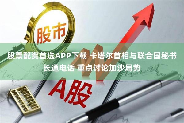 股票配资首选APP下载 卡塔尔首相与联合国秘书长通电话 重点讨论加沙局势