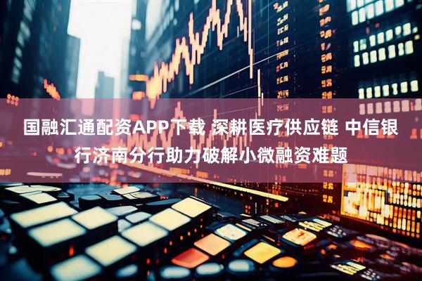 国融汇通配资APP下载 深耕医疗供应链 中信银行济南分行助力破解小微融资难题
