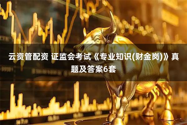 云资管配资 证监会考试《专业知识(财金岗)》真题及答案6套