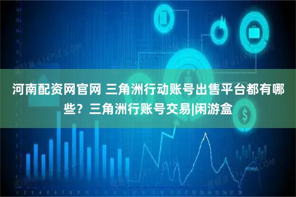 河南配资网官网 三角洲行动账号出售平台都有哪些？三角洲行账号交易|闲游盒