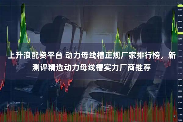上升浪配资平台 动力母线槽正规厂家排行榜，新测评精选动力母线槽实力厂商推荐