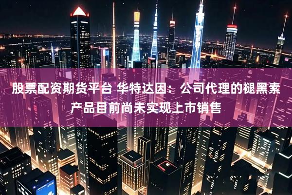 股票配资期货平台 华特达因：公司代理的褪黑素产品目前尚未实现上市销售