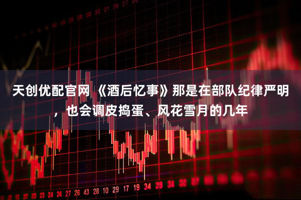 天创优配官网 《酒后忆事》那是在部队纪律严明，也会调皮捣蛋、风花雪月的几年