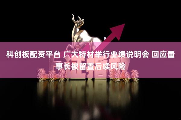 科创板配资平台 广大特材举行业绩说明会 回应董事长被留置后续风险