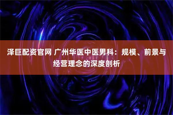 泽巨配资官网 广州华医中医男科：规模、前景与经营理念的深度剖析