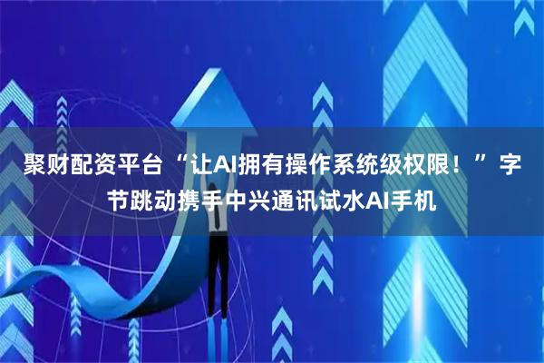聚财配资平台 “让AI拥有操作系统级权限！” 字节跳动携手中兴通讯试水AI手机