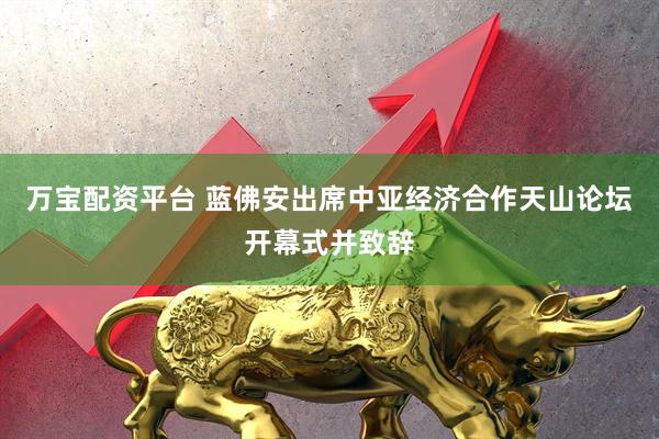 万宝配资平台 蓝佛安出席中亚经济合作天山论坛开幕式并致辞