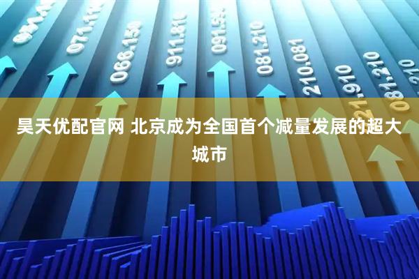 昊天优配官网 北京成为全国首个减量发展的超大城市