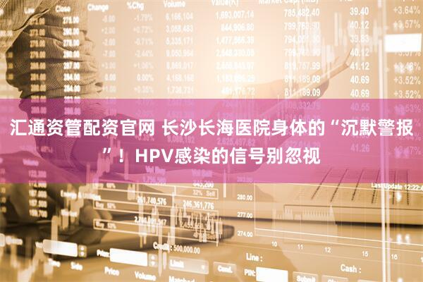 汇通资管配资官网 长沙长海医院身体的“沉默警报”！HPV感染的信号别忽视