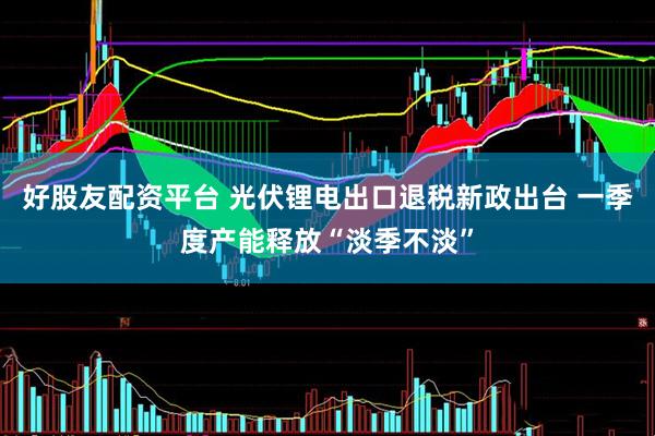 好股友配资平台 光伏锂电出口退税新政出台 一季度产能释放“淡季不淡”