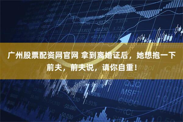 广州股票配资网官网 拿到离婚证后，她想抱一下前夫，前夫说，请你自重！