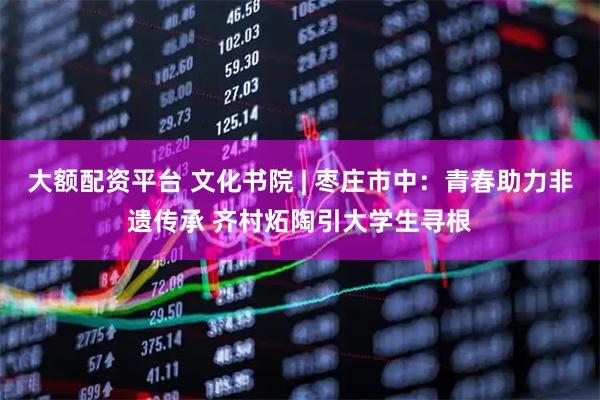 大额配资平台 文化书院 | 枣庄市中：青春助力非遗传承 齐村炻陶引大学生寻根