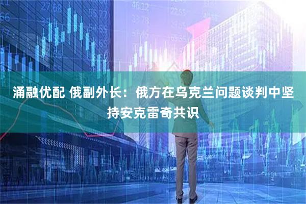涌融优配 俄副外长：俄方在乌克兰问题谈判中坚持安克雷奇共识