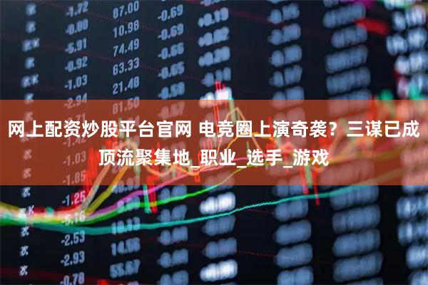 网上配资炒股平台官网 电竞圈上演奇袭？三谋已成顶流聚集地_职业_选手_游戏
