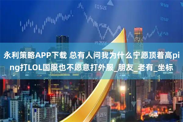 永利策略APP下载 总有人问我为什么宁愿顶着高ping打LOL国服也不愿意打外服_朋友_老有_坐标