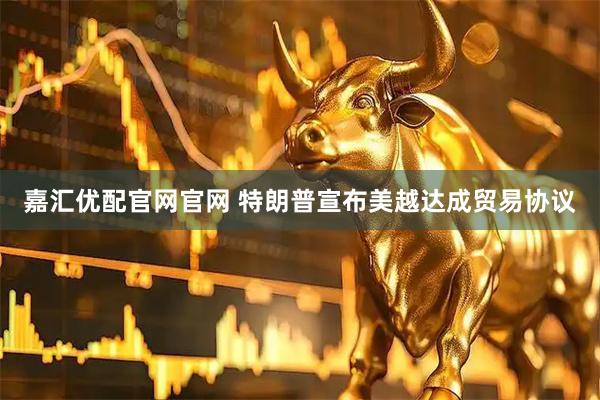嘉汇优配官网官网 特朗普宣布美越达成贸易协议