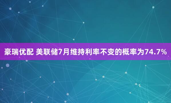 豪瑞优配 美联储7月维持利率不变的概率为74.7%