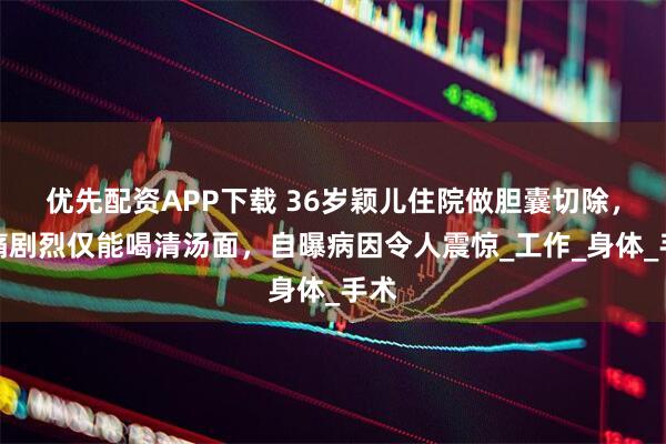 优先配资APP下载 36岁颖儿住院做胆囊切除，疼痛剧烈仅能喝清汤面，自曝病因令人震惊_工作_身体_手术