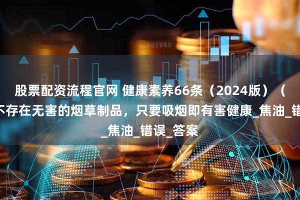 股票配资流程官网 健康素养66条（2024版）（33）丨不存在无害的烟草制品，只要吸烟即有害健康_焦油_错误_答案