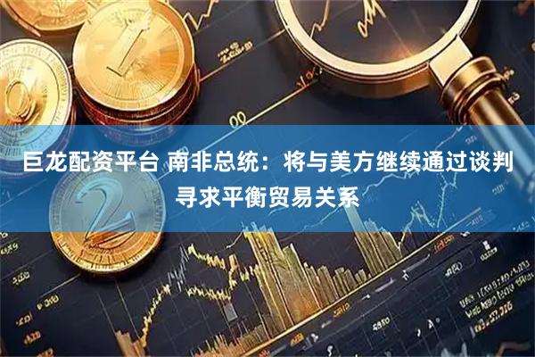 巨龙配资平台 南非总统：将与美方继续通过谈判寻求平衡贸易关系
