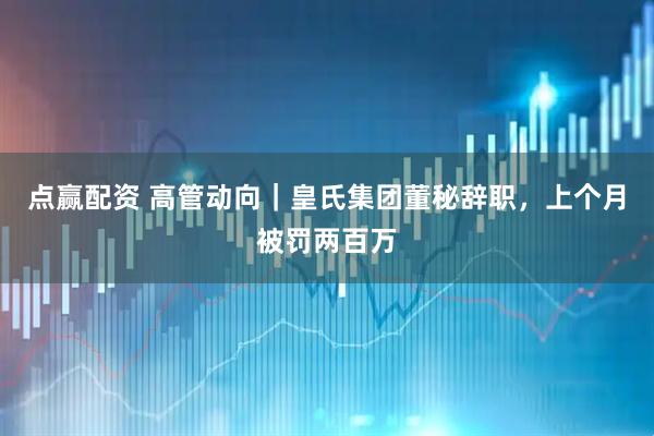 点赢配资 高管动向｜皇氏集团董秘辞职，上个月被罚两百万