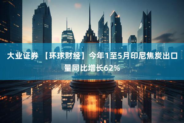 大业证券 【环球财经】今年1至5月印尼焦炭出口量同比增长62%