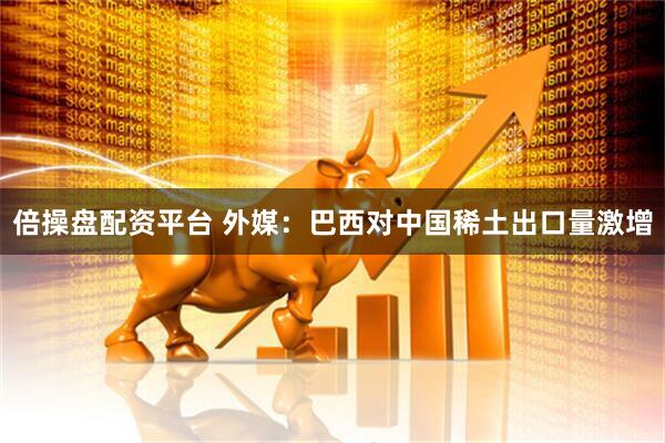 倍操盘配资平台 外媒：巴西对中国稀土出口量激增