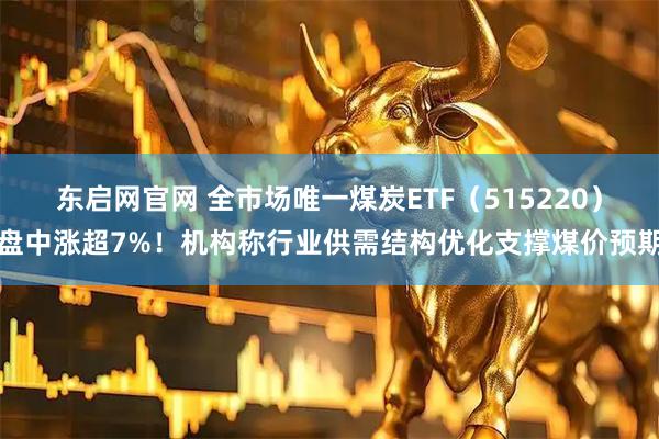 东启网官网 全市场唯一煤炭ETF（515220）盘中涨超7%！机构称行业供需结构优化支撑煤价预期