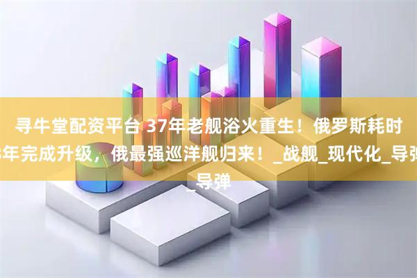 寻牛堂配资平台 37年老舰浴火重生！俄罗斯耗时8年完成升级，俄最强巡洋舰归来！_战舰_现代化_导弹