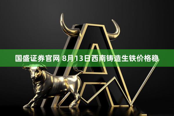 国盛证券官网 8月13日西南铸造生铁价格稳