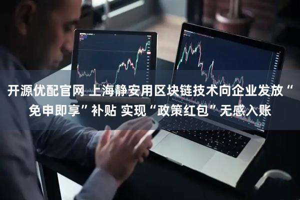 开源优配官网 上海静安用区块链技术向企业发放“免申即享”补贴 实现“政策红包”无感入账