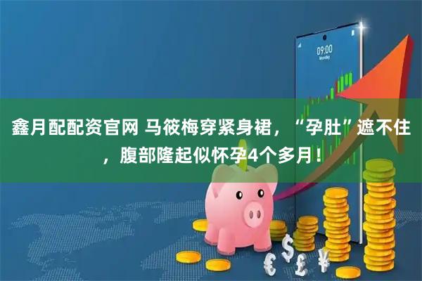 鑫月配配资官网 马筱梅穿紧身裙，“孕肚”遮不住，腹部隆起似怀孕4个多月！