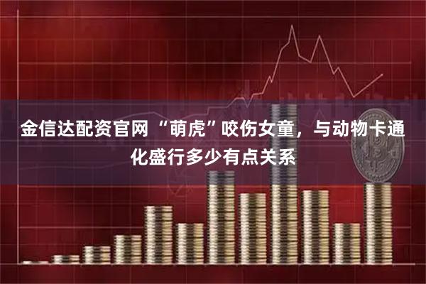金信达配资官网 “萌虎”咬伤女童，与动物卡通化盛行多少有点关系