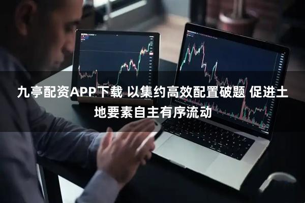 九亭配资APP下载 以集约高效配置破题 促进土地要素自主有序流动