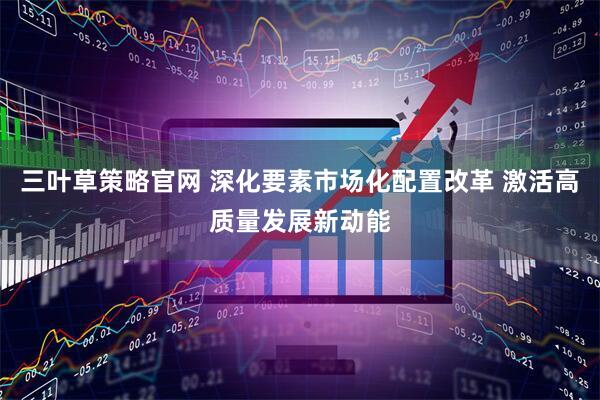三叶草策略官网 深化要素市场化配置改革 激活高质量发展新动能