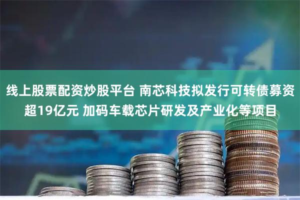 线上股票配资炒股平台 南芯科技拟发行可转债募资超19亿元 加码车载芯片研发及产业化等项目