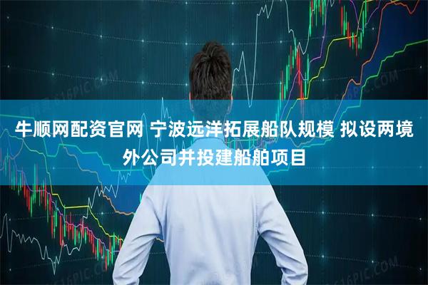牛顺网配资官网 宁波远洋拓展船队规模 拟设两境外公司并投建船舶项目