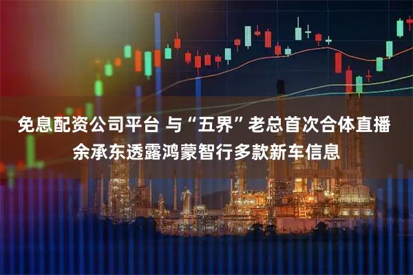 免息配资公司平台 与“五界”老总首次合体直播 余承东透露鸿蒙智行多款新车信息
