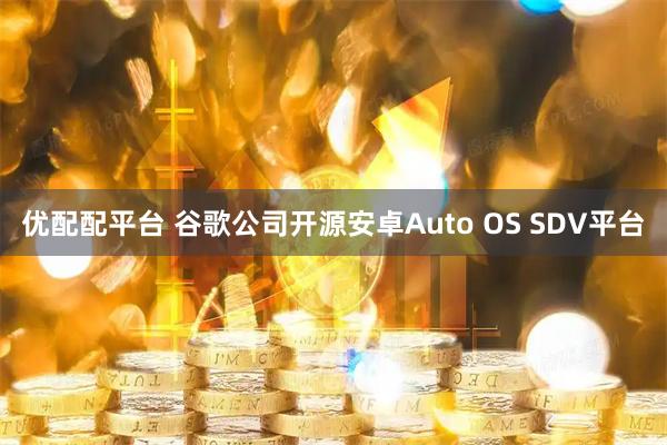 优配配平台 谷歌公司开源安卓Auto OS SDV平台