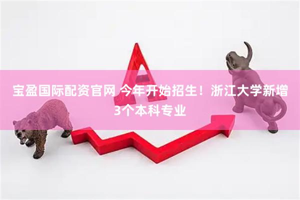 宝盈国际配资官网 今年开始招生！浙江大学新增3个本科专业